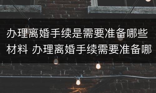 办理离婚手续是需要准备哪些材料 办理离婚手续需要准备哪些东西