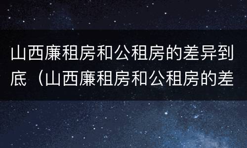 山西廉租房和公租房的差异到底（山西廉租房和公租房的差异到底是什么）