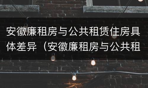安徽廉租房与公共租赁住房具体差异（安徽廉租房与公共租赁住房具体差异是什么）