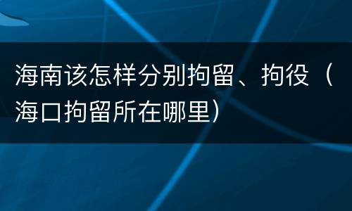海南该怎样分别拘留、拘役（海口拘留所在哪里）