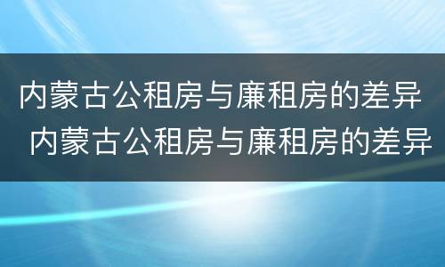 内蒙古公租房与廉租房的差异 内蒙古公租房与廉租房的差异分析