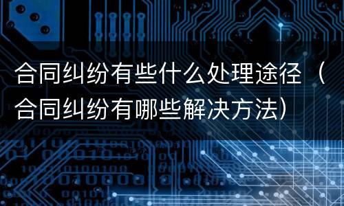 合同纠纷有些什么处理途径（合同纠纷有哪些解决方法）