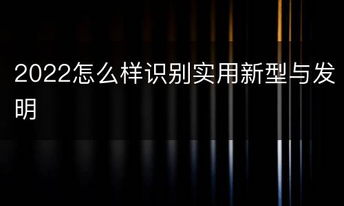 2022怎么样识别实用新型与发明