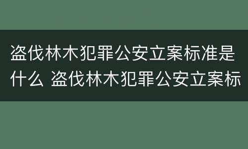 盗伐林木犯罪公安立案标准是什么 盗伐林木犯罪公安立案标准是什么意思