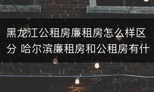 黑龙江公租房廉租房怎么样区分 哈尔滨廉租房和公租房有什么区别