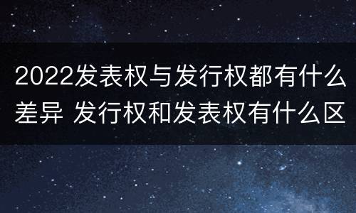 2022发表权与发行权都有什么差异 发行权和发表权有什么区别