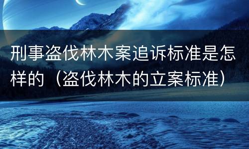 刑事盗伐林木案追诉标准是怎样的（盗伐林木的立案标准）
