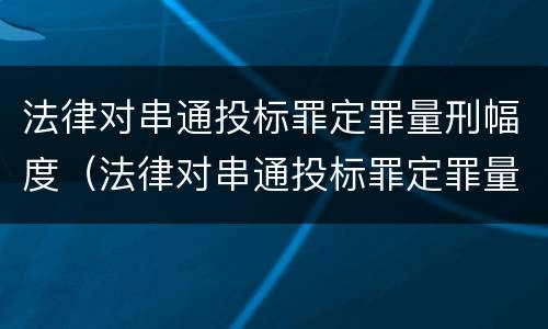 法律对串通投标罪定罪量刑幅度（法律对串通投标罪定罪量刑幅度的规定）