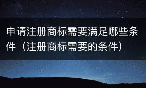 申请注册商标需要满足哪些条件（注册商标需要的条件）