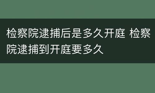检察院逮捕后是多久开庭 检察院逮捕到开庭要多久