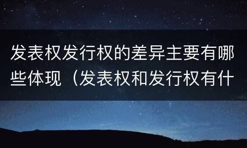 发表权发行权的差异主要有哪些体现（发表权和发行权有什么区别）