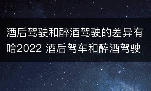 酒后驾驶和醉酒驾驶的差异有啥2022 酒后驾车和醉酒驾驶