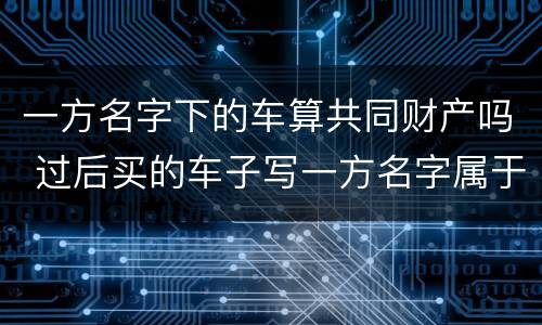一方名字下的车算共同财产吗 过后买的车子写一方名字属于夫妻共同财产吗