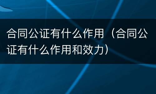 合同公证有什么作用（合同公证有什么作用和效力）