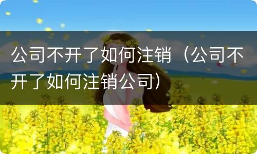 公司不开了如何注销（公司不开了如何注销公司）