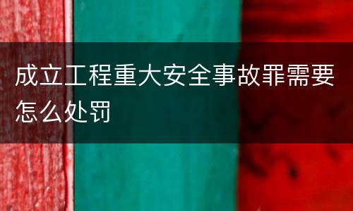 成立工程重大安全事故罪需要怎么处罚