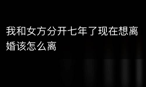 我和女方分开七年了现在想离婚该怎么离