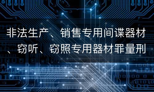 非法生产、销售专用间谍器材、窃听、窃照专用器材罪量刑处罚是什么？