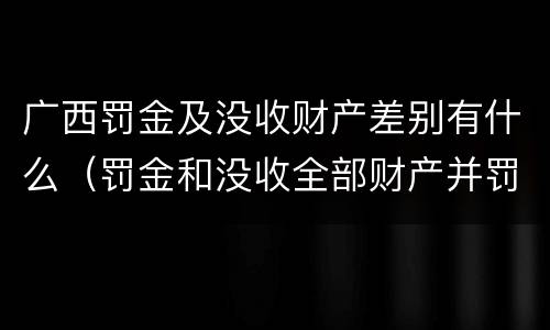 广西罚金及没收财产差别有什么（罚金和没收全部财产并罚）