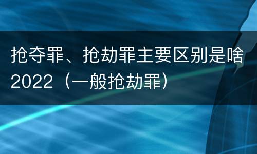 抢夺罪、抢劫罪主要区别是啥2022（一般抢劫罪）