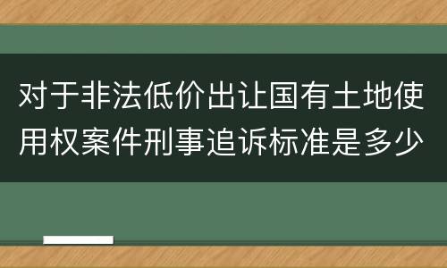对于非法低价出让国有土地使用权案件刑事追诉标准是多少
