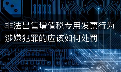 非法出售增值税专用发票行为涉嫌犯罪的应该如何处罚