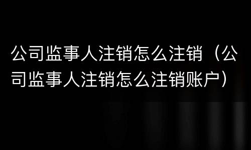 公司监事人注销怎么注销(公司监事人注销怎么注销账户)