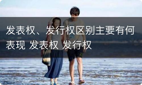 发表权、发行权区别主要有何表现 发表权 发行权
