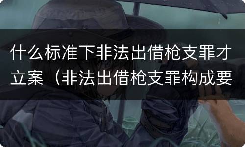 什么标准下非法出借枪支罪才立案（非法出借枪支罪构成要件）
