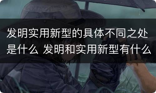 发明实用新型的具体不同之处是什么 发明和实用新型有什么区别