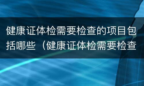 健康证体检需要检查的项目包括哪些（健康证体检需要检查的项目包括哪些呢）