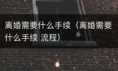 离婚需要什么手续（离婚需要什么手续 流程）