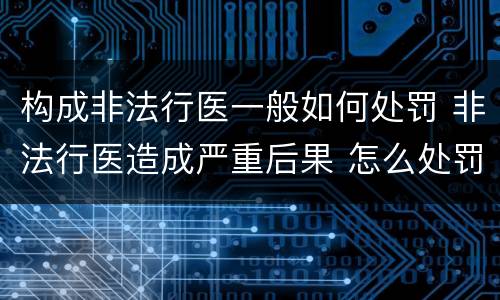 构成非法行医一般如何处罚 非法行医造成严重后果 怎么处罚