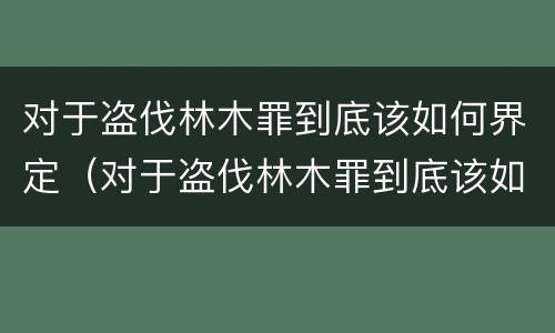 对于盗伐林木罪到底该如何界定（对于盗伐林木罪到底该如何界定呢）