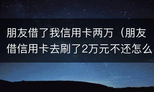 朋友借了我信用卡两万（朋友借信用卡去刷了2万元不还怎么办?）