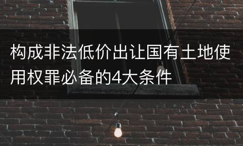 构成非法低价出让国有土地使用权罪必备的4大条件