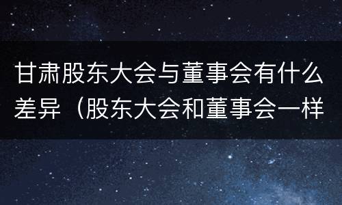 甘肃股东大会与董事会有什么差异（股东大会和董事会一样吗）
