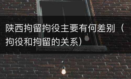 陕西拘留拘役主要有何差别（拘役和拘留的关系）