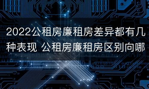 2022公租房廉租房差异都有几种表现 公租房廉租房区别向哪儿申请