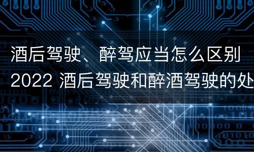 酒后驾驶、醉驾应当怎么区别2022 酒后驾驶和醉酒驾驶的处罚标准
