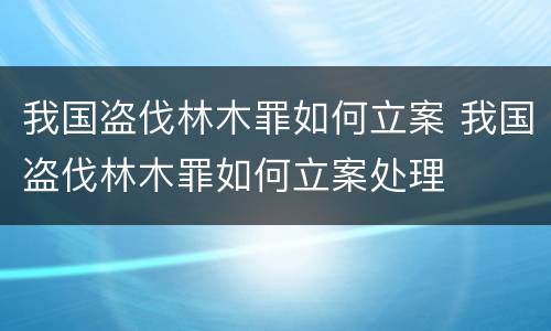 我国盗伐林木罪如何立案 我国盗伐林木罪如何立案处理