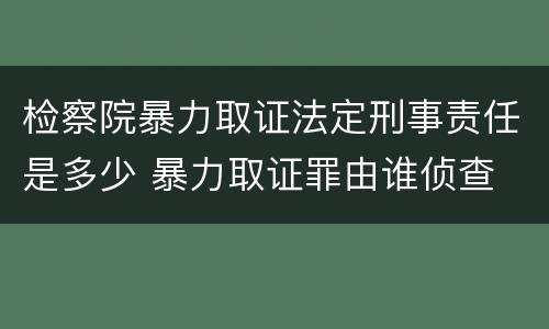 检察院暴力取证法定刑事责任是多少 暴力取证罪由谁侦查