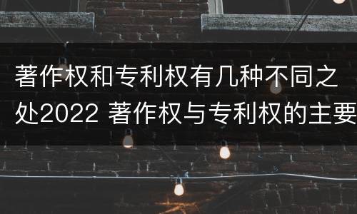 著作权和专利权有几种不同之处2022 著作权与专利权的主要区别