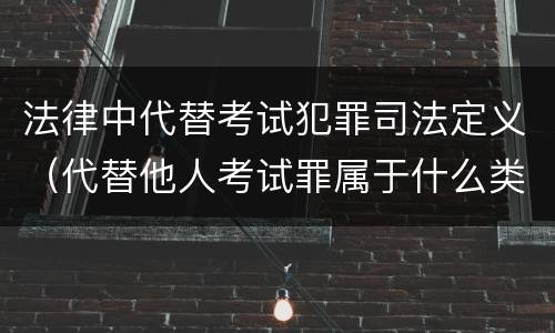 法律中代替考试犯罪司法定义（代替他人考试罪属于什么类犯罪）