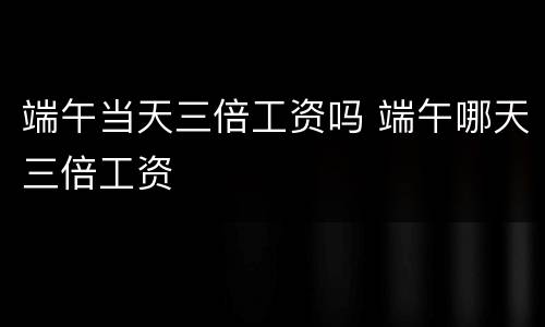 端午当天三倍工资吗 端午哪天三倍工资