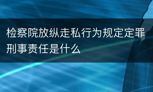 检察院放纵走私行为规定定罪刑事责任是什么