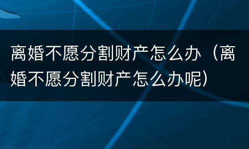 离婚不愿分割财产怎么办（离婚不愿分割财产怎么办呢）