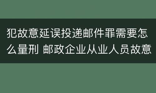 犯故意延误投递邮件罪需要怎么量刑 邮政企业从业人员故意延误投递邮件的由什么给予处分