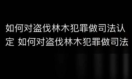 如何对盗伐林木犯罪做司法认定 如何对盗伐林木犯罪做司法认定的依据