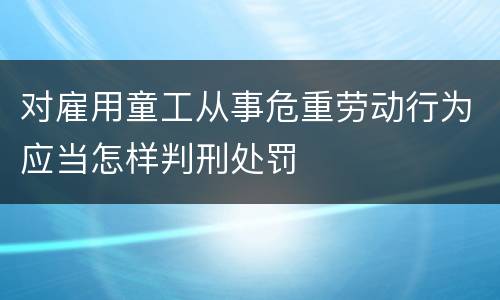 对雇用童工从事危重劳动行为应当怎样判刑处罚